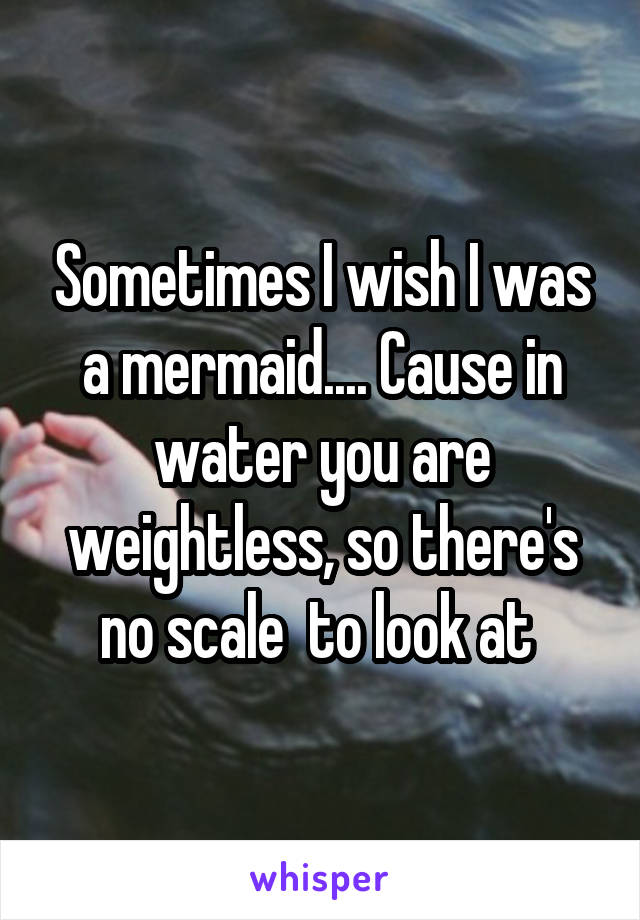 Sometimes I wish I was a mermaid.... Cause in water you are weightless, so there's no scale  to look at 