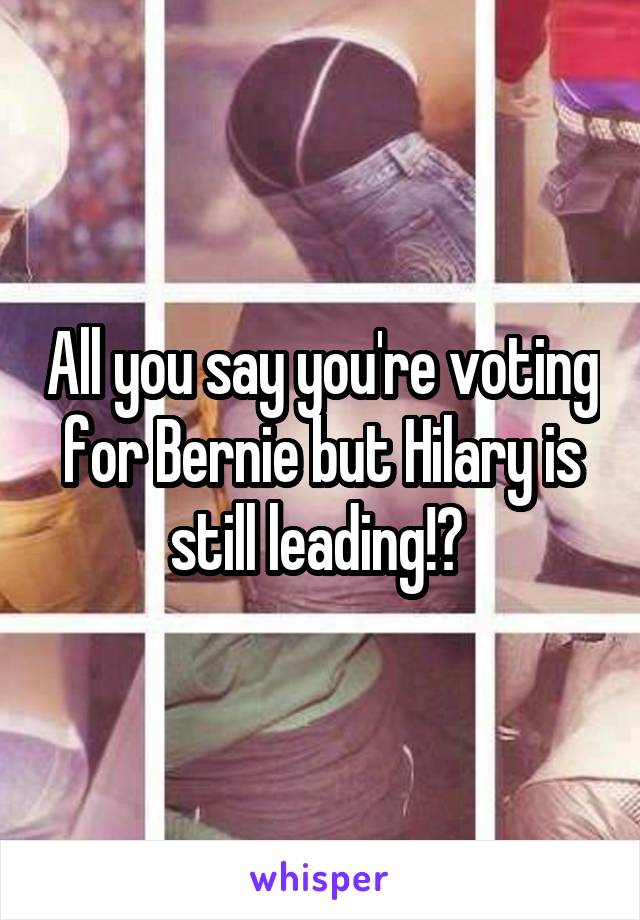 All you say you're voting for Bernie but Hilary is still leading!? 