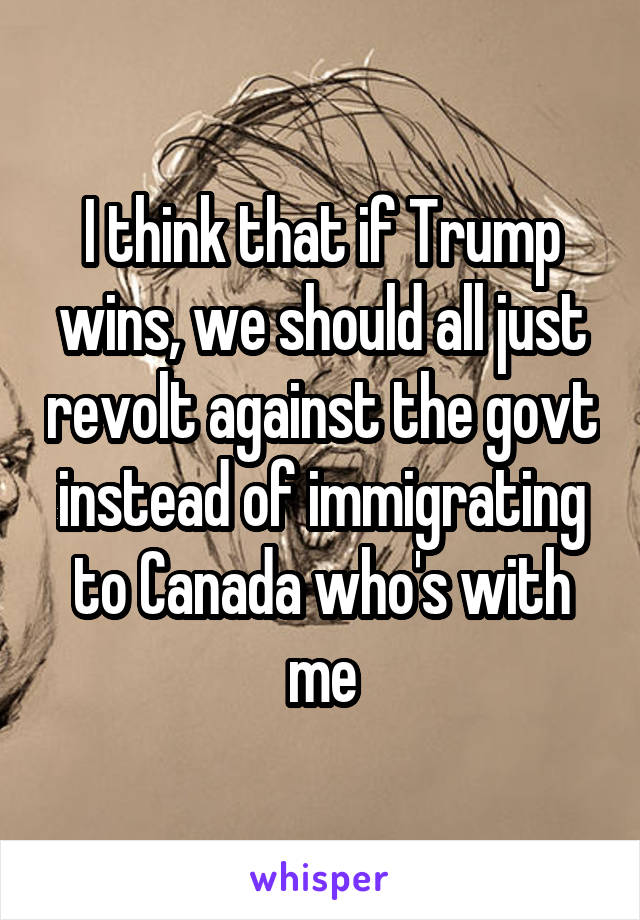 I think that if Trump wins, we should all just revolt against the govt instead of immigrating to Canada who's with me