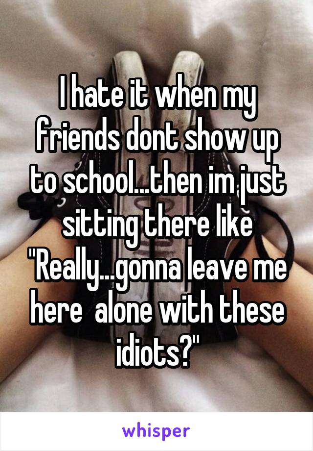 I hate it when my friends dont show up to school...then im just sitting there like
"Really...gonna leave me here  alone with these idiots?"