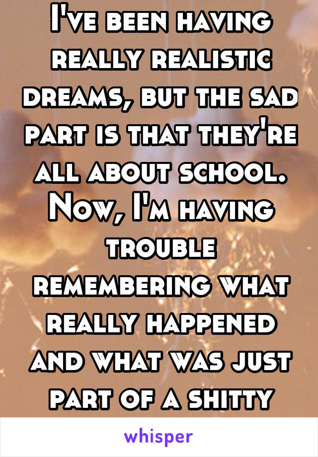 I've been having really realistic dreams, but the sad part is that they're all about school. Now, I'm having trouble remembering what really happened and what was just part of a shitty dream...