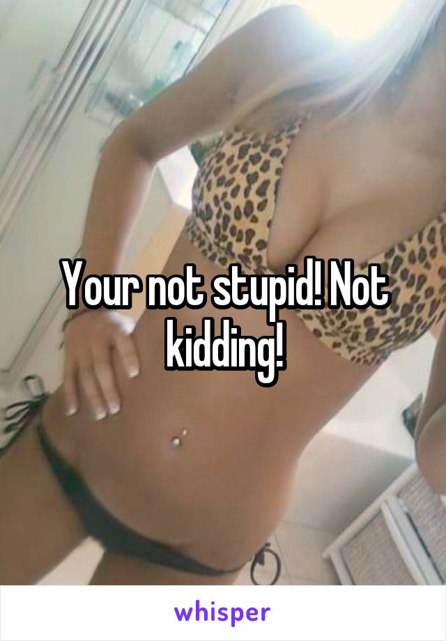 Your not stupid! Not kidding!