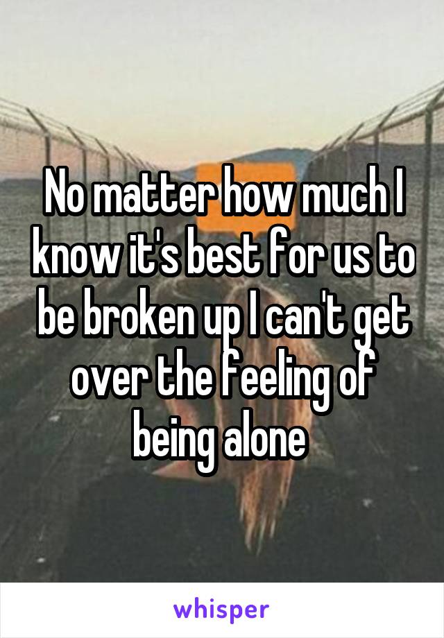 No matter how much I know it's best for us to be broken up I can't get over the feeling of being alone 