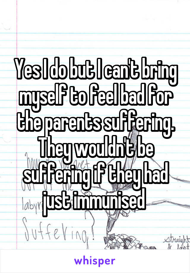 Yes I do but I can't bring myself to feel bad for the parents suffering. They wouldn't be suffering if they had just immunised 