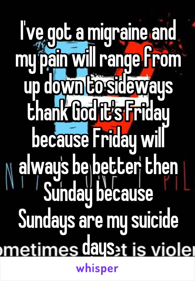 I've got a migraine and my pain will range from up down to sideways thank God it's Friday because Friday will always be better then Sunday because Sundays are my suicide days