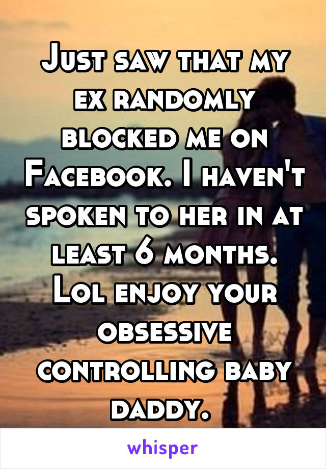 Just saw that my ex randomly blocked me on Facebook. I haven't spoken to her in at least 6 months. Lol enjoy your obsessive controlling baby daddy. 