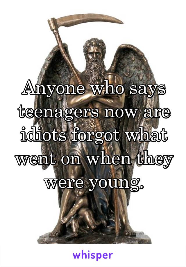 Anyone who says teenagers now are idiots forgot what went on when they were young.