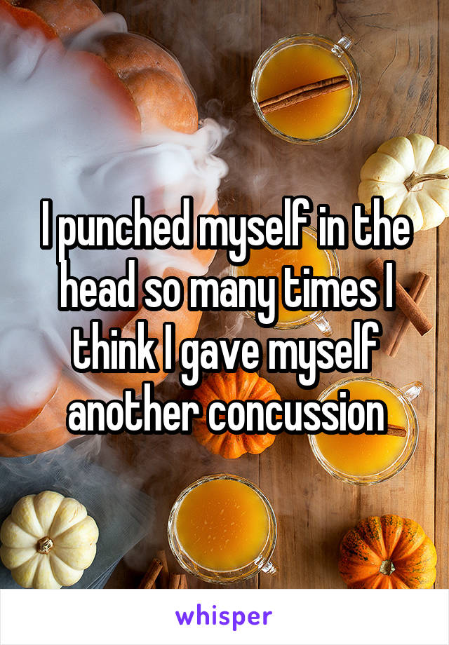 I punched myself in the head so many times I think I gave myself another concussion