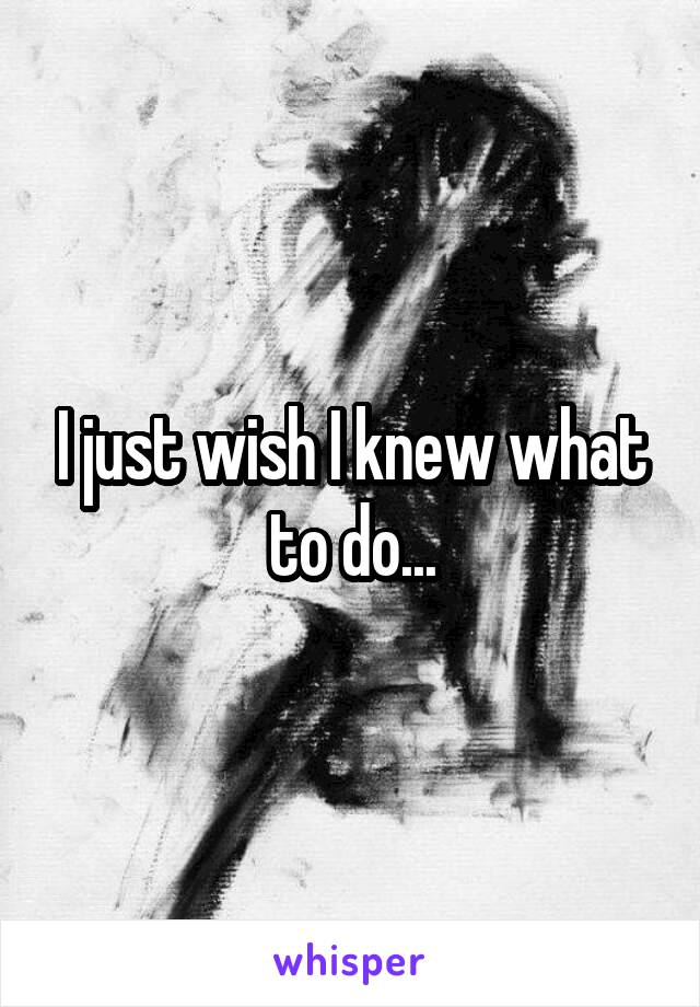 I just wish I knew what to do...