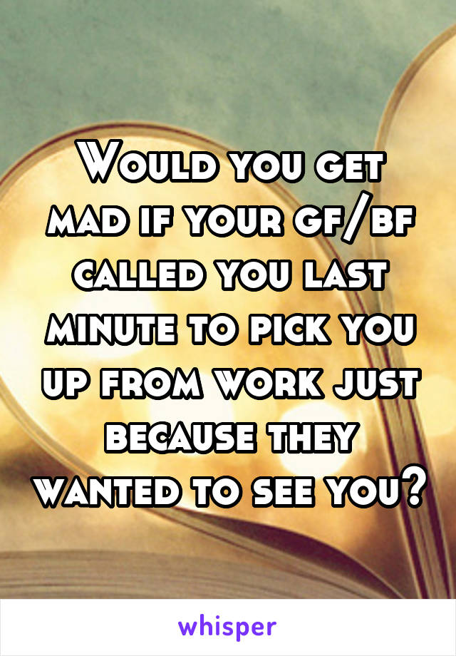 Would you get mad if your gf/bf called you last minute to pick you up from work just because they wanted to see you?