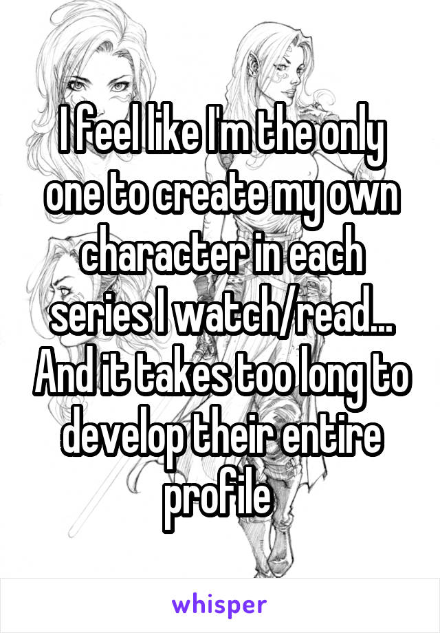 I feel like I'm the only one to create my own character in each series I watch/read... And it takes too long to develop their entire profile 