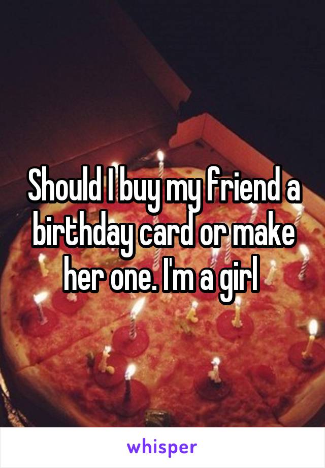 Should I buy my friend a birthday card or make her one. I'm a girl 