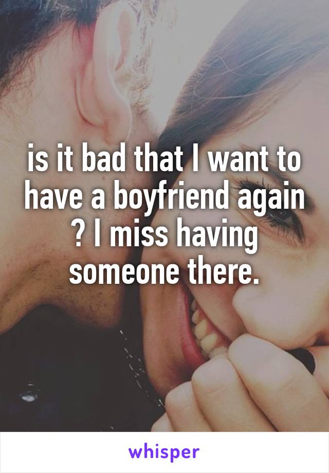 is it bad that I want to have a boyfriend again ? I miss having someone there.
