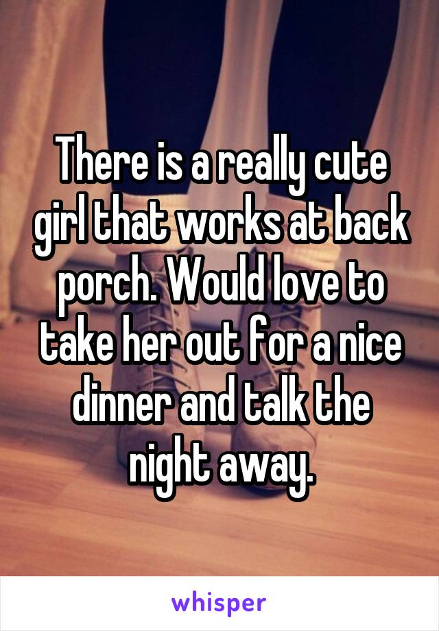 There is a really cute girl that works at back porch. Would love to take her out for a nice dinner and talk the night away.
