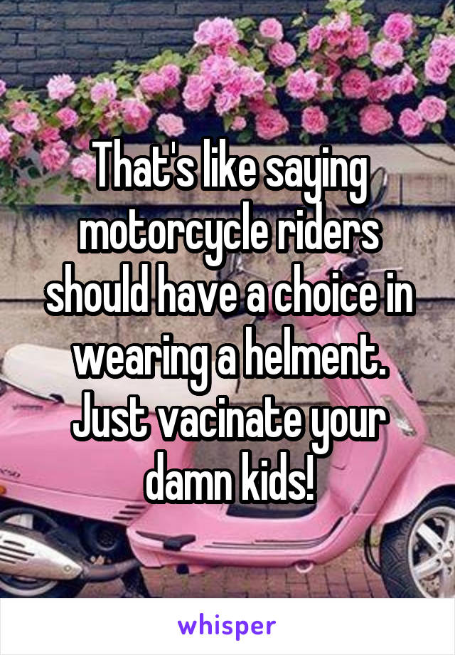 That's like saying motorcycle riders should have a choice in wearing a helment. Just vacinate your damn kids!