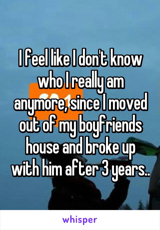 I feel like I don't know who I really am anymore, since I moved out of my boyfriends house and broke up with him after 3 years..