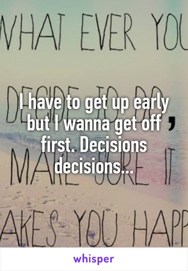 I have to get up early but I wanna get off first. Decisions decisions...