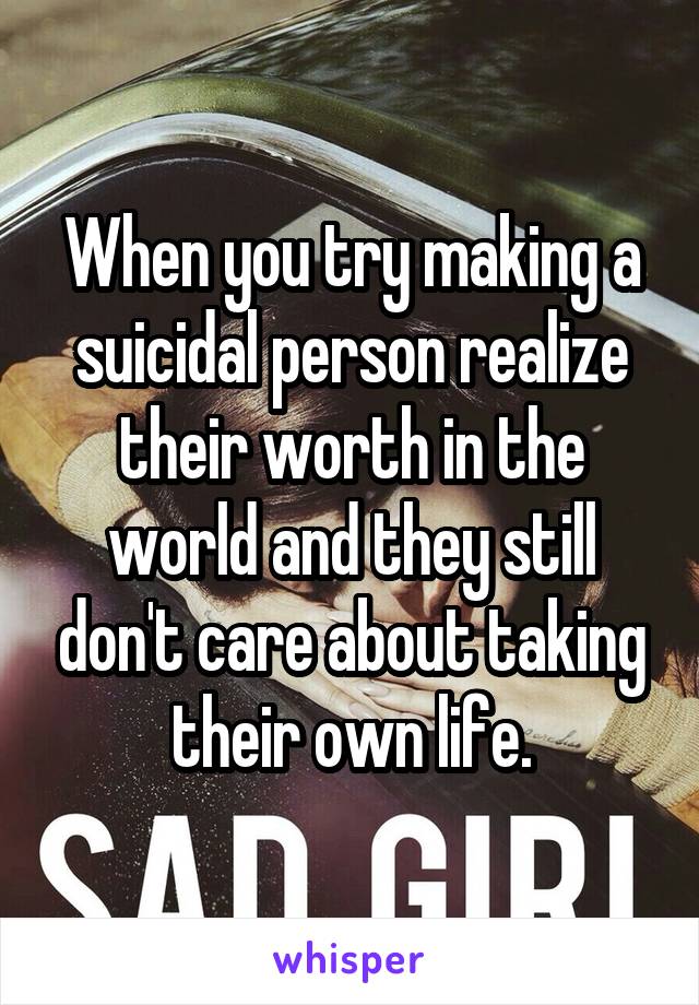 When you try making a suicidal person realize their worth in the world and they still don't care about taking their own life.