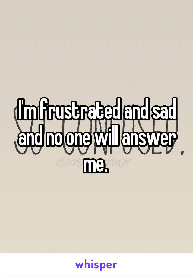 I'm frustrated and sad and no one will answer me. 