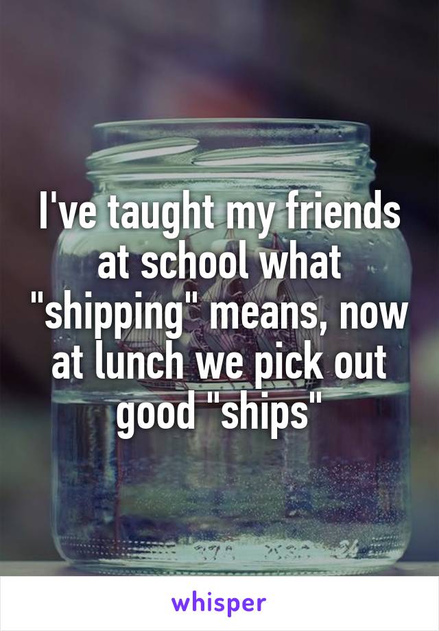 I've taught my friends at school what "shipping" means, now at lunch we pick out good "ships"