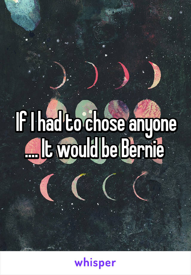If I had to chose anyone .... It would be Bernie 