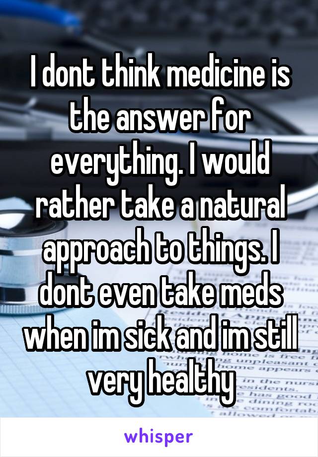 I dont think medicine is the answer for everything. I would rather take a natural approach to things. I dont even take meds when im sick and im still very healthy