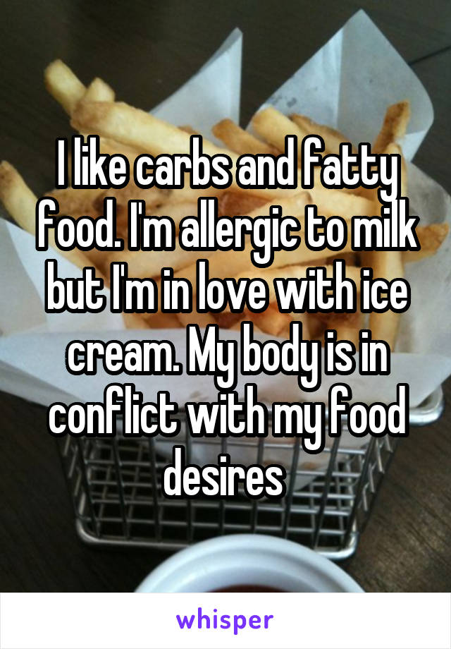 I like carbs and fatty food. I'm allergic to milk but I'm in love with ice cream. My body is in conflict with my food desires 