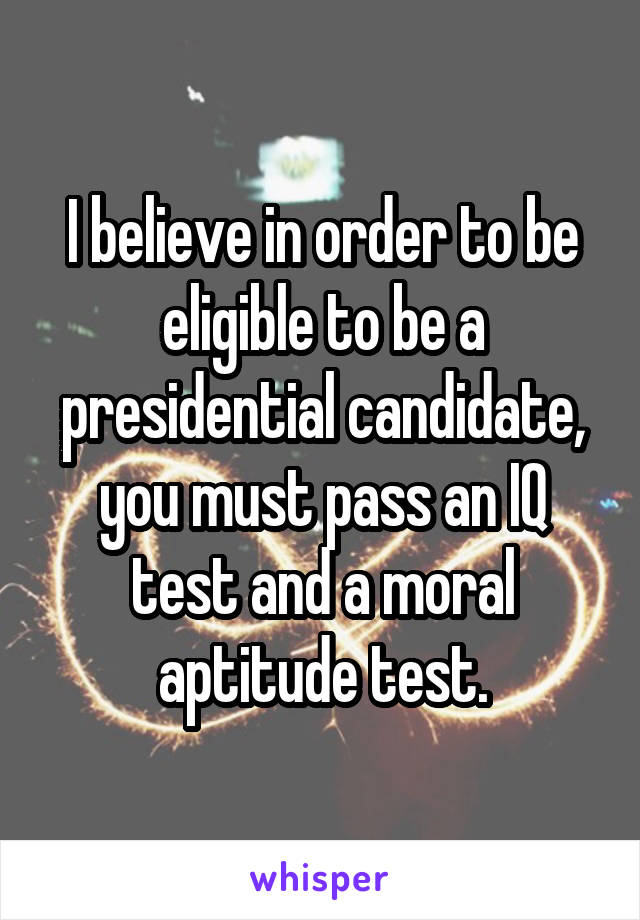 I believe in order to be eligible to be a presidential candidate, you must pass an IQ test and a moral aptitude test.