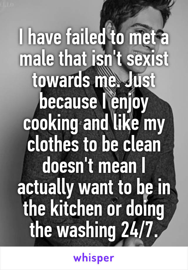 I have failed to met a male that isn't sexist towards me. Just because I enjoy cooking and like my clothes to be clean doesn't mean I actually want to be in the kitchen or doing the washing 24/7.