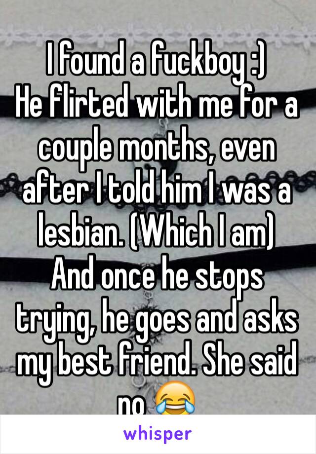 I found a fuckboy :)
He flirted with me for a couple months, even after I told him I was a lesbian. (Which I am)
And once he stops trying, he goes and asks my best friend. She said no 😂