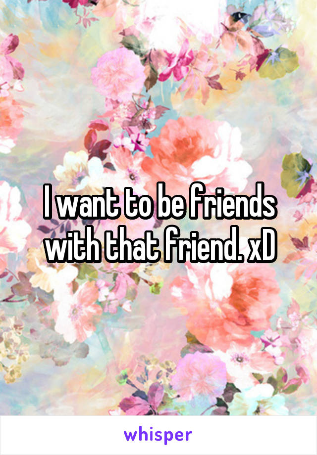 I want to be friends with that friend. xD