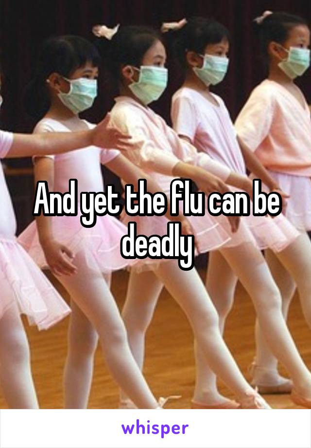 And yet the flu can be deadly