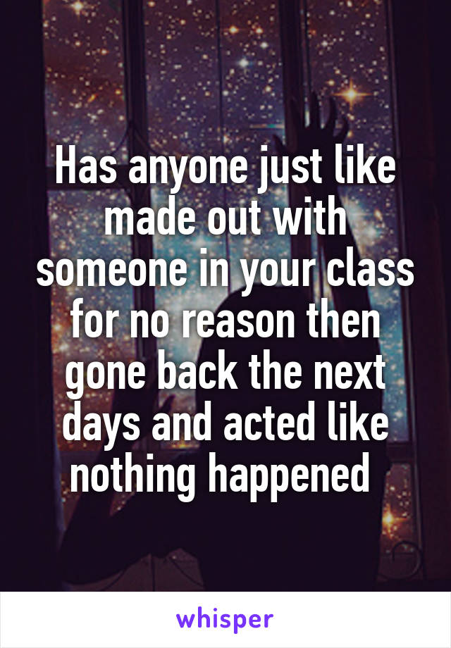 Has anyone just like made out with someone in your class for no reason then gone back the next days and acted like nothing happened 