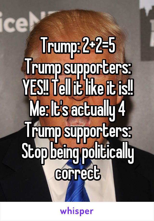 Trump: 2+2=5
Trump supporters: YES!! Tell it like it is!!
Me: It's actually 4
Trump supporters: Stop being politically correct