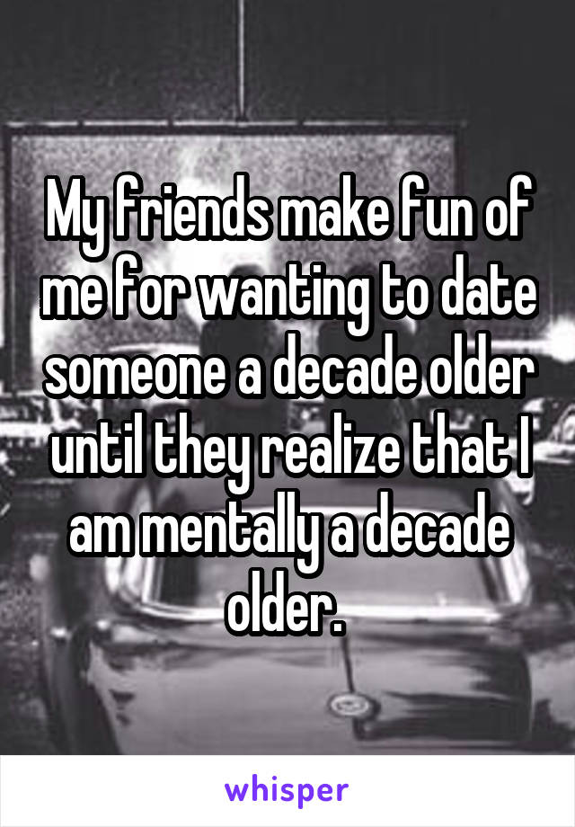 My friends make fun of me for wanting to date someone a decade older until they realize that I am mentally a decade older. 