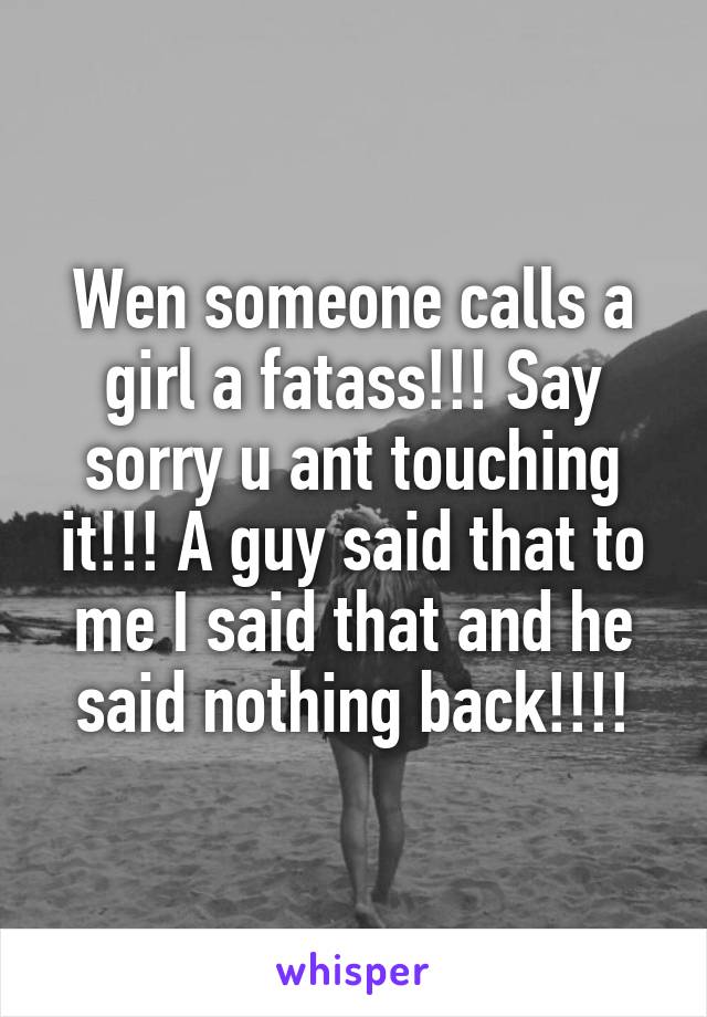 Wen someone calls a girl a fatass!!! Say sorry u ant touching it!!! A guy said that to me I said that and he said nothing back!!!!