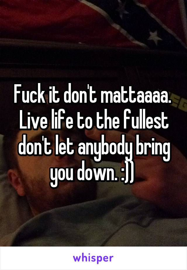 Fuck it don't mattaaaa. 
Live life to the fullest don't let anybody bring you down. :)) 