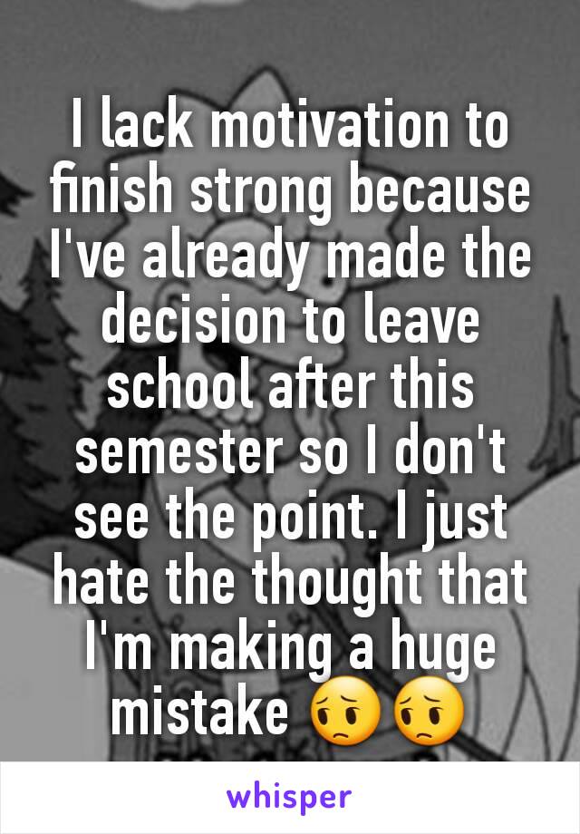 I lack motivation to finish strong because I've already made the decision to leave school after this semester so I don't see the point. I just hate the thought that I'm making a huge mistake 😔😔