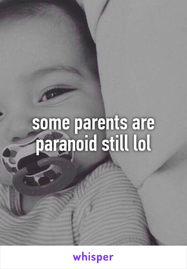 some parents are paranoid still lol