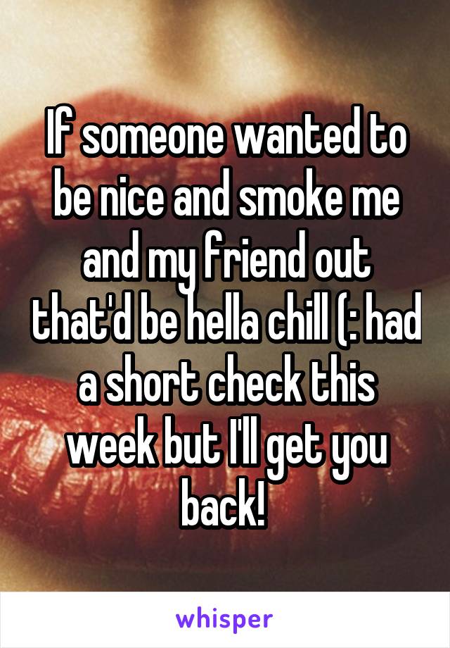 If someone wanted to be nice and smoke me and my friend out that'd be hella chill (: had a short check this week but I'll get you back! 