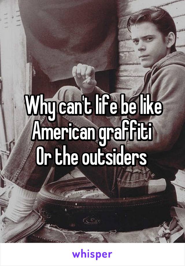 Why can't life be like American graffiti 
Or the outsiders 