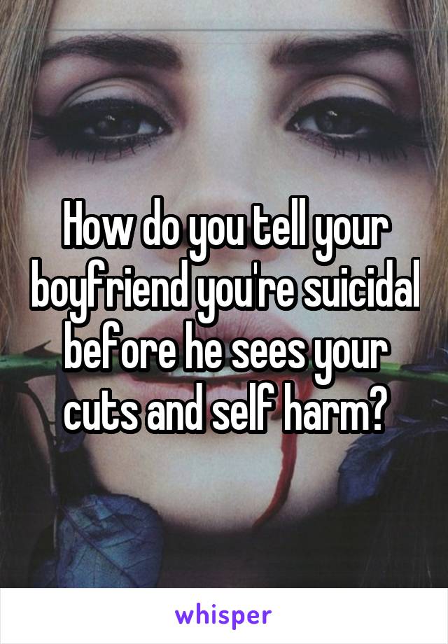 How do you tell your boyfriend you're suicidal before he sees your cuts and self harm?