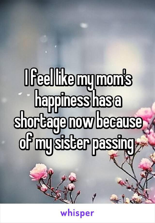 I feel like my mom's happiness has a shortage now because of my sister passing 