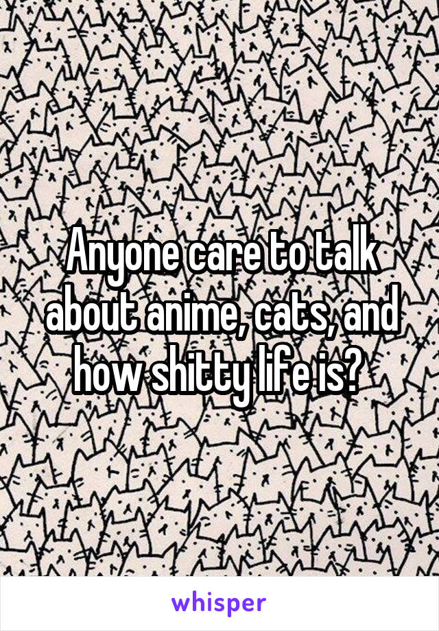 Anyone care to talk about anime, cats, and how shitty life is? 