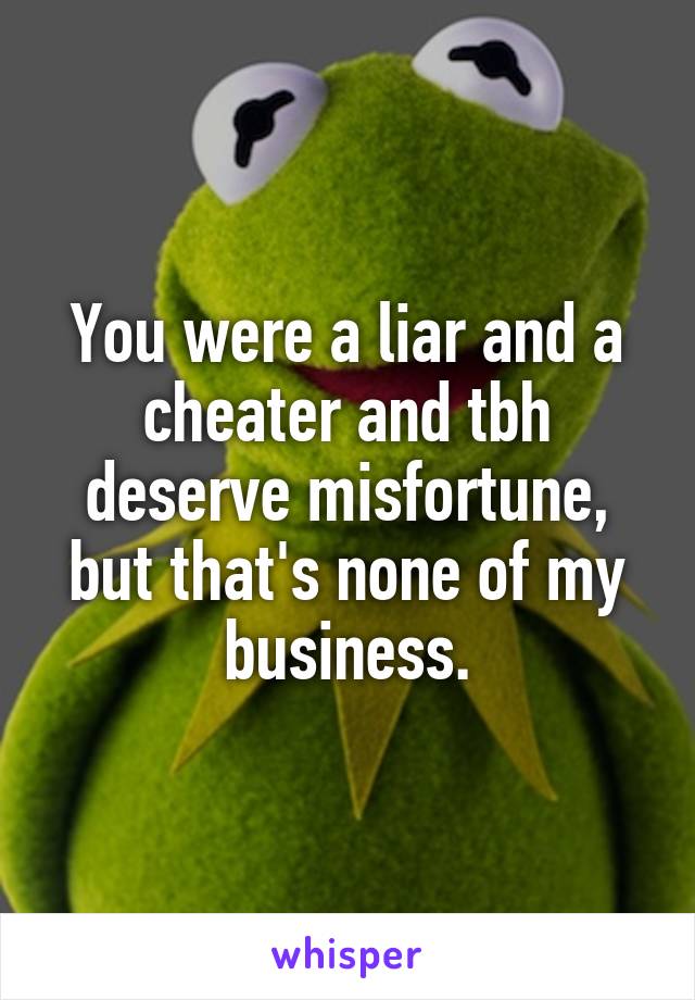 You were a liar and a cheater and tbh deserve misfortune, but that's none of my business.