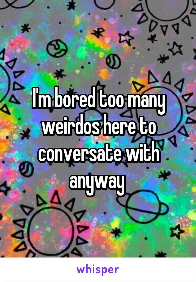 I'm bored too many weirdos here to conversate with anyway 