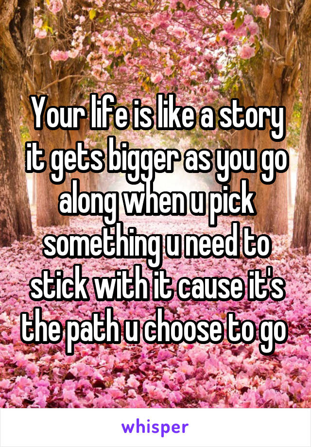 Your life is like a story it gets bigger as you go along when u pick something u need to stick with it cause it's the path u choose to go 