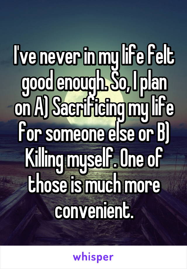 I've never in my life felt good enough. So, I plan on A) Sacrificing my life for someone else or B) Killing myself. One of those is much more convenient.