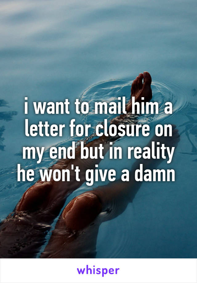 i want to mail him a letter for closure on my end but in reality he won't give a damn 