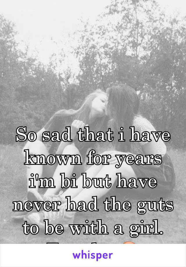So sad that i have known for years i'm bi but have never had the guts to be with a girl. Too shy 😳